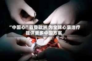“中国心”首登欧洲 为全球心衰治疗提供更多中国方案