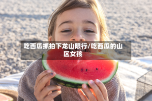 吃西瓜抓拍下龙山限行/吃西瓜的山区女孩