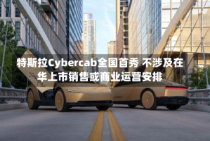特斯拉Cybercab全国首秀 不涉及在华上市销售或商业运营安排