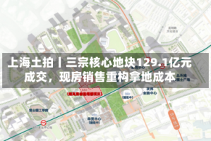 上海土拍丨三宗核心地块129.1亿元成交，现房销售重构拿地成本