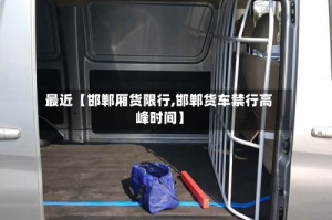 最近【邯郸厢货限行,邯郸货车禁行高峰时间】