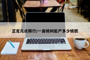 正定几点限行/一亩桃树能产多少桃胶
