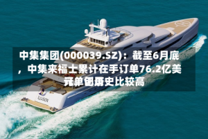 中集集团(000039.SZ)：截至6月底，中集来福士累计在手订单76.2亿美元，创历史比较高订单记录