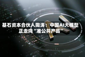 基石资本合伙人陶涛：中国AI大模型正走向“准公共产品”