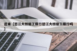 近来【怒江大桥施工限行怒江大桥施工限行吗】