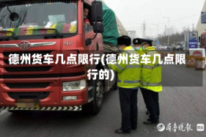 德州货车几点限行(德州货车几点限行的)