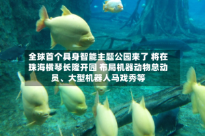 全球首个具身智能主题公园来了 将在珠海横琴长隆开园 布局机器动物总动员、大型机器人马戏秀等