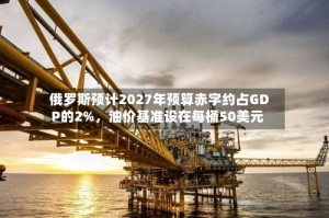 俄罗斯预计2027年预算赤字约占GDP的2%，油价基准设在每桶50美元