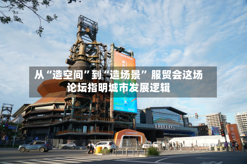 从“造空间	”到“造场景” 服贸会这场论坛指明城市发展逻辑-第1张图片