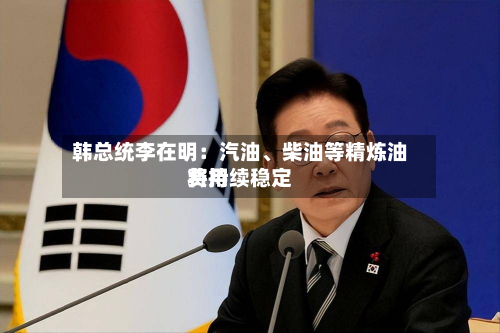 韩总统李在明：汽油	、柴油等精炼油费用将持续稳定-第1张图片