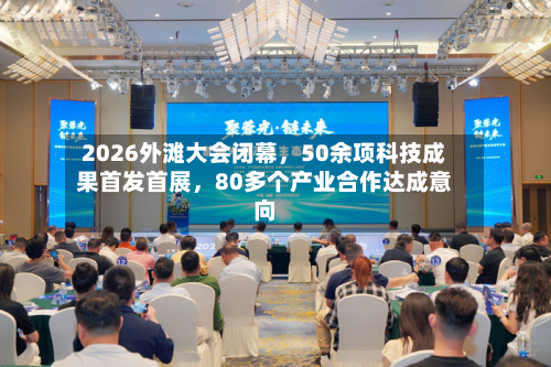 2026外滩大会闭幕	，50余项科技成果首发首展，80多个产业合作达成意向-第1张图片