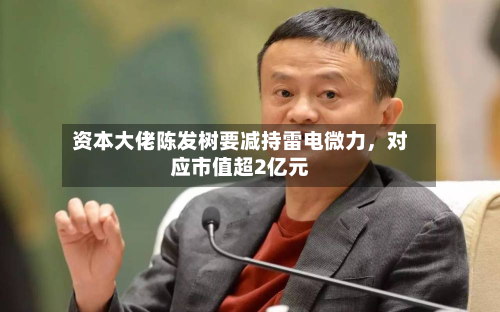 资本大佬陈发树要减持雷电微力	，对应市值超2亿元-第2张图片