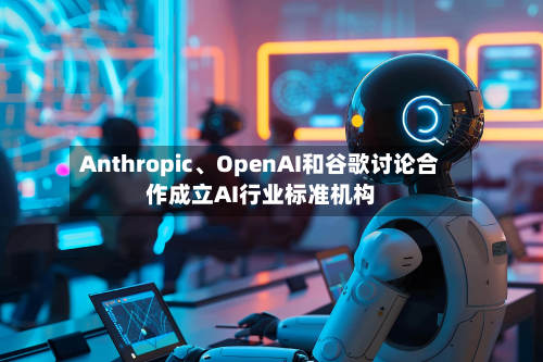 Anthropic、OpenAI和谷歌讨论合作成立AI行业标准机构-第1张图片