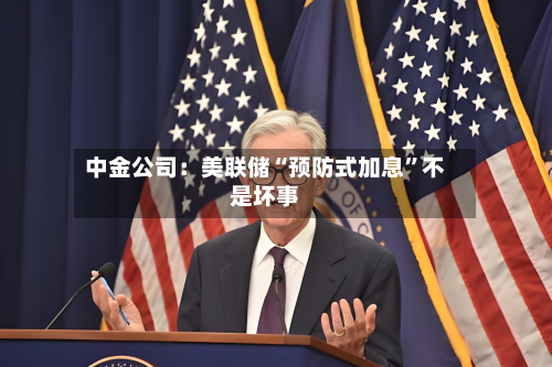 中金公司：美联储“预防式加息	”不是坏事-第1张图片