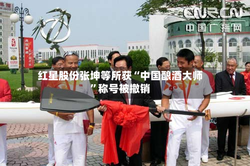 红星股份张坤等所获“中国酿酒大师	”称号被撤销-第2张图片
