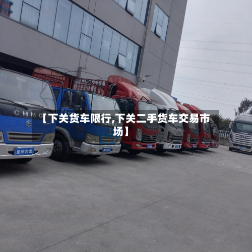 【下关货车限行,下关二手货车交易市场】-第1张图片
