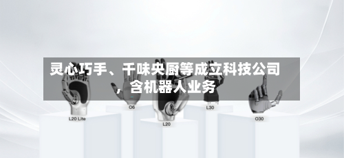 灵心巧手	、千味央厨等成立科技公司，含机器人业务-第1张图片