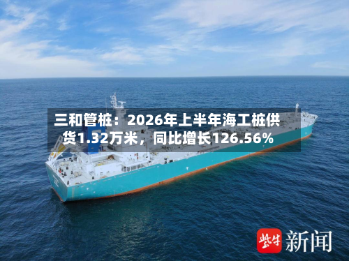 三和管桩：2026年上半年海工桩供货1.32万米	，同比增长126.56%-第3张图片
