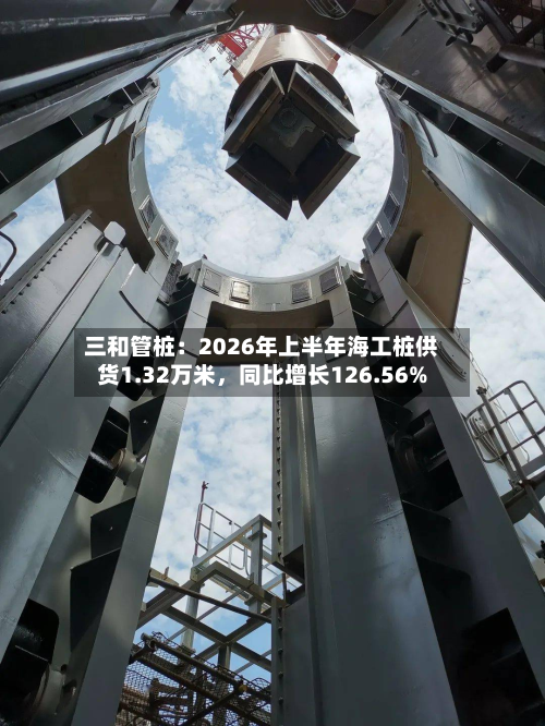 三和管桩：2026年上半年海工桩供货1.32万米，同比增长126.56%-第2张图片