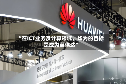 “在ICT业务及计算领域，华为的目标是成为英伟达	”-第3张图片