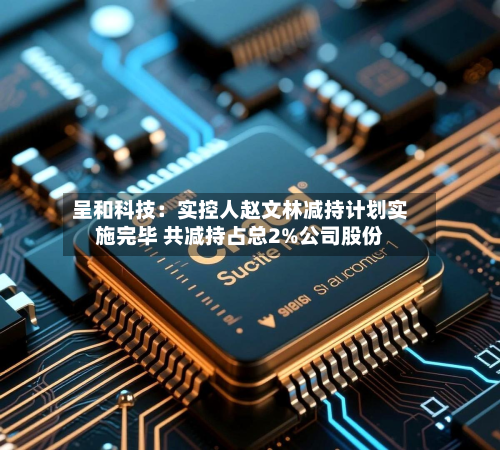 呈和科技：实控人赵文林减持计划实施完毕 共减持占总2%公司股份-第2张图片