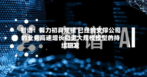 智谱:算力初具规模 已经能支撑公司的业务高速增长和更大规模模型的持续研发-第1张图片