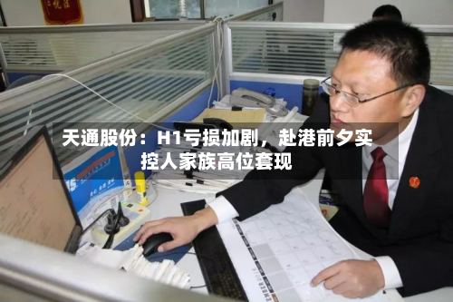 天通股份：H1亏损加剧，赴港前夕实控人家族高位套现-第3张图片