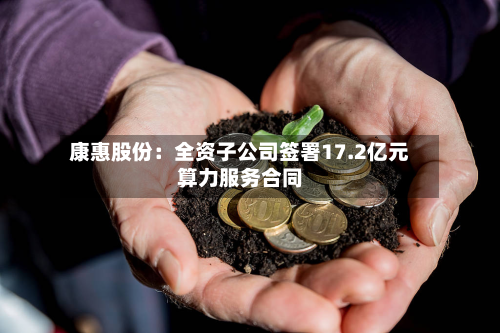 康惠股份：全资子公司签署17.2亿元算力服务合同-第1张图片