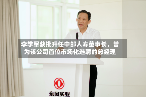 李学军获批升任中邮人寿董事长	，曾为该公司首位市场化选聘的总经理-第3张图片