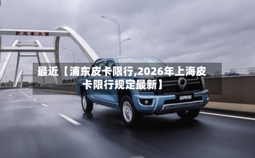 最近【浦东皮卡限行,2026年上海皮卡限行规定最新】-第3张图片