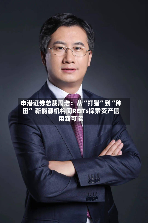 申港证券总裁周浩：从“打猎	”到“种田” 新能源机构间REITs探索资产信用新可能-第1张图片