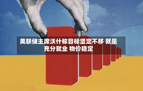 美联储主席沃什称目标坚定不移 就是充分就业 物价稳定-第1张图片