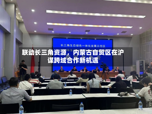 联动长三角资源	，内蒙古自贸区在沪谋跨域合作新机遇-第1张图片