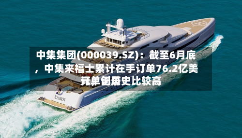 中集集团(000039.SZ)：截至6月底，中集来福士累计在手订单76.2亿美元，创历史比较高订单记录-第1张图片