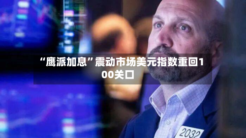 “鹰派加息	”震动市场美元指数重回100关口-第1张图片