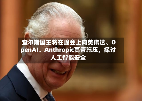 查尔斯国王将在峰会上向英伟达、OpenAI	、Anthropic高管施压，探讨人工智能安全-第2张图片