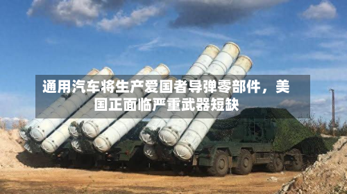 通用汽车将生产爱国者导弹零部件	，美国正面临严重武器短缺-第3张图片