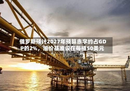 俄罗斯预计2027年预算赤字约占GDP的2%，油价基准设在每桶50美元-第1张图片