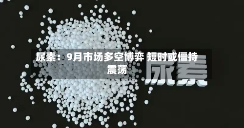 尿素：9月市场多空博弈 短时或僵持震荡-第2张图片