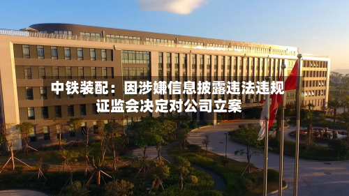 中铁装配:因涉嫌信息披露违法违规 证监会决定对公司立案-第1张图片