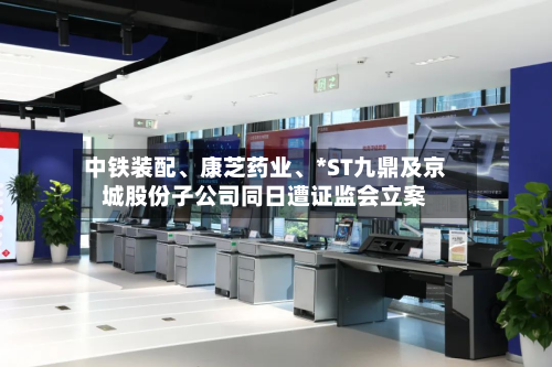 中铁装配	、康芝药业、*ST九鼎及京城股份子公司同日遭证监会立案-第3张图片