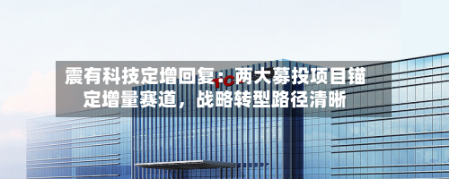 震有科技定增回复：两大募投项目锚定增量赛道，战略转型路径清晰-第2张图片