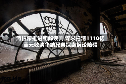 派拉蒙推进和解谈判 谋求扫清1110亿美元收购华纳兄弟探索诉讼障碍-第3张图片