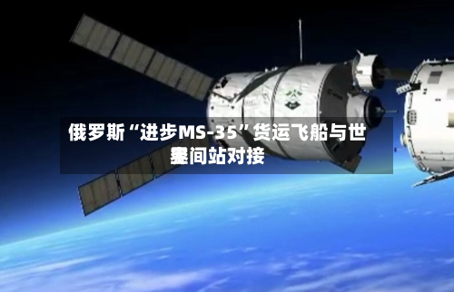 俄罗斯“进步MS-35”货运飞船与世界空间站对接-第1张图片