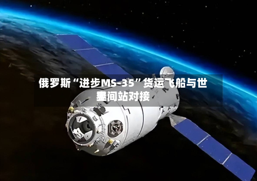 俄罗斯“进步MS-35”货运飞船与世界空间站对接-第2张图片