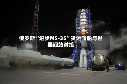 俄罗斯“进步MS-35	”货运飞船与世界空间站对接-第1张图片