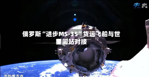 俄罗斯“进步MS-35”货运飞船与世界空间站对接-第3张图片