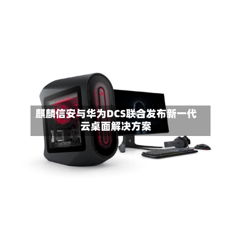 麒麟信安与华为DCS联合发布新一代云桌面解决方案-第3张图片