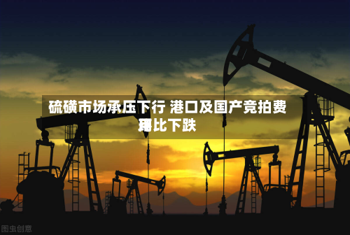 硫磺市场承压下行 港口及国产竞拍费用
环比下跌-第1张图片