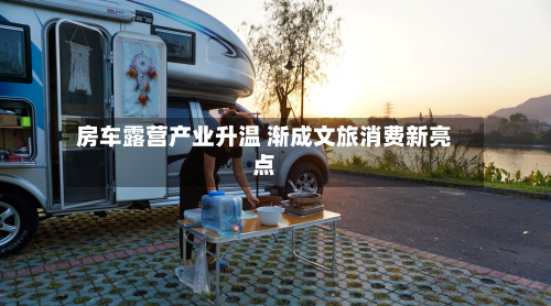 房车露营产业升温 渐成文旅消费新亮点-第2张图片